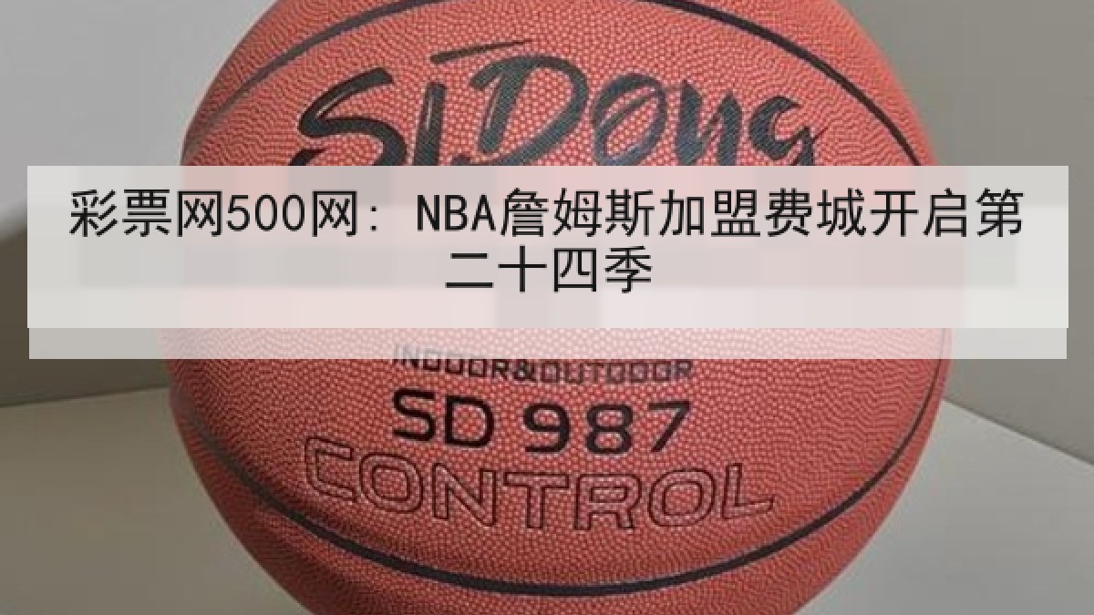 彩票网500网: NBA詹姆斯加盟费城开启第二十四季 彩票网500网: NBA詹姆斯加盟费城开启第二十四季