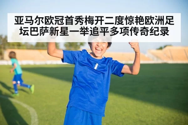 亚马尔欧冠首秀梅开二度惊艳欧洲足坛巴萨新星一举追平多项传奇纪录