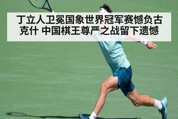 丁立人卫冕国象世界冠军赛憾负古克什 中国棋王尊严之战留下遗憾