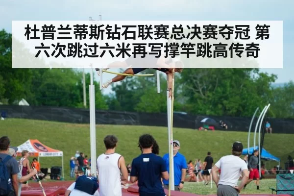 杜普兰蒂斯钻石联赛总决赛夺冠 第六次跳过六米再写撑竿跳高传奇